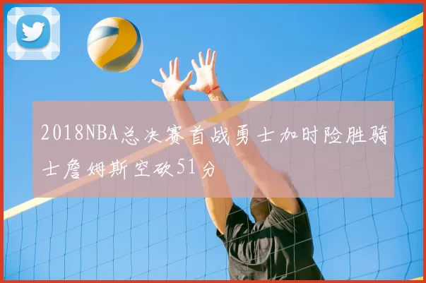 2018NBA总决赛首战勇士加时险胜骑士詹姆斯空砍51分