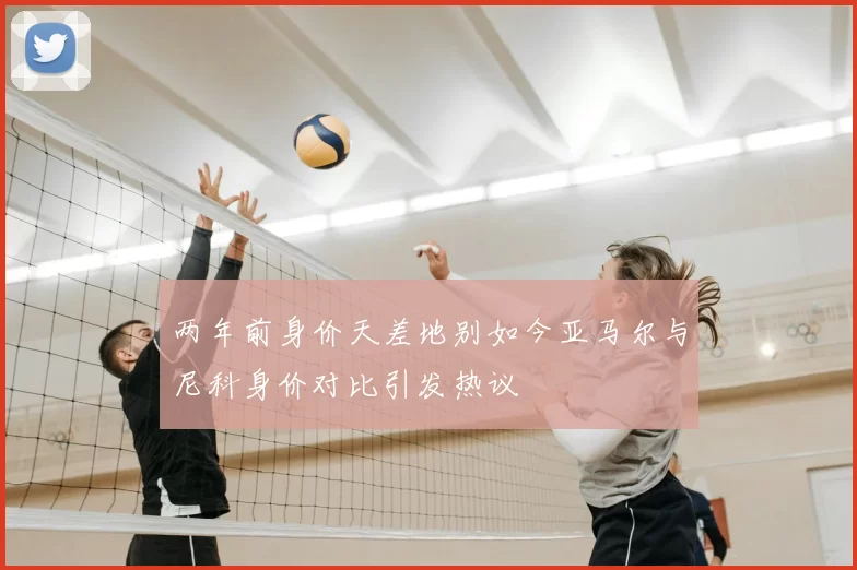 两年前身价天差地别如今亚马尔与尼科身价对比引发热议