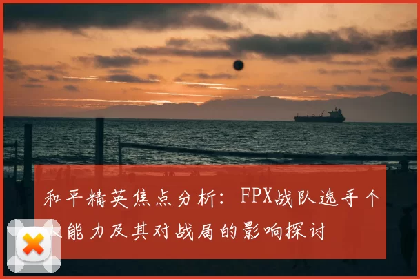 和平精英焦点分析：FPX战队选手个人能力及其对战局的影响探讨
