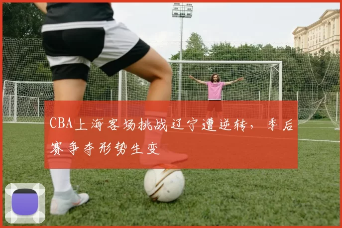CBA上海客场挑战辽宁遭逆转,季后赛争夺形势生变