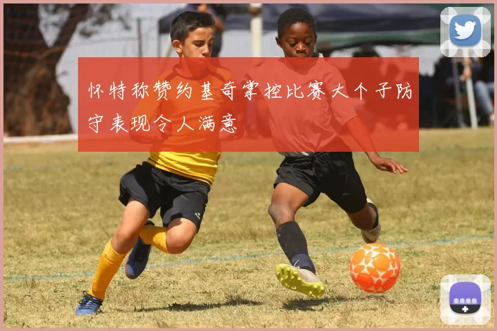 怀特称赞约基奇掌控比赛大个子防守表现令人满意