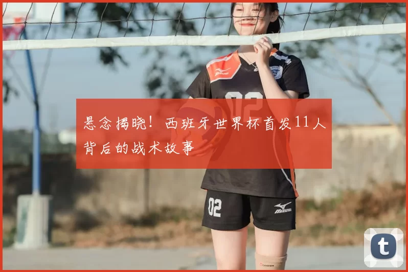 悬念揭晓!西班牙世界杯首发11人背后的战术故事