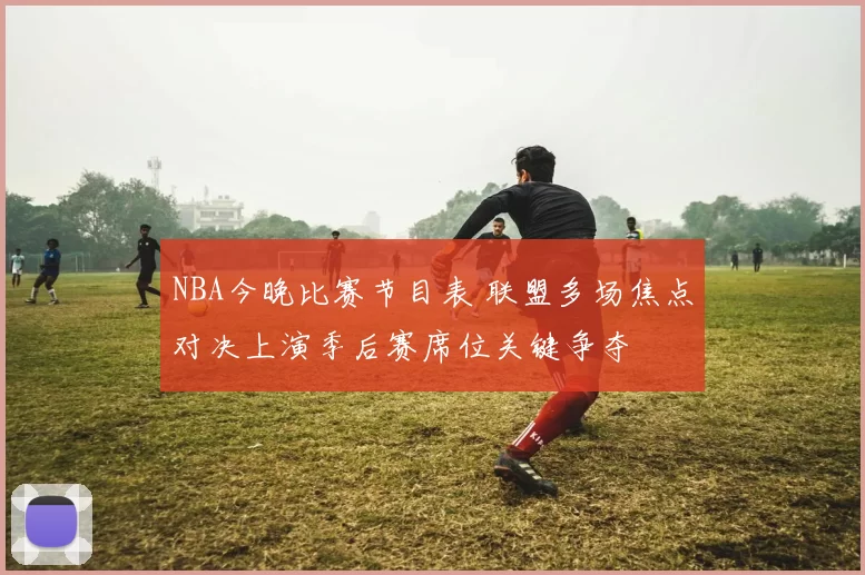 NBA今晚比赛节目表 联盟多场焦点对决上演季后赛席位关键争夺