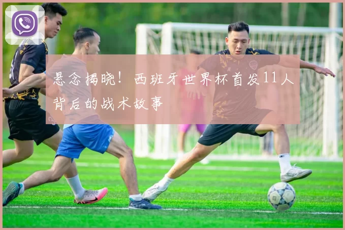 悬念揭晓!西班牙世界杯首发11人背后的战术故事