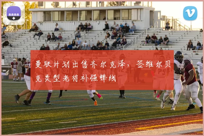 曼联计划出售齐尔克泽,签维尔贝克类型老将补强锋线