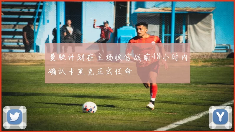 曼联计划在主场收官战前48小时内确认卡里克正式任命
