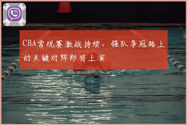 CBA常规赛激战持续,强队争冠路上的关键对阵即将上演