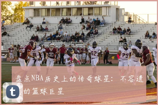 盘点NBA历史上的传奇球星：不容遗忘的篮球巨星