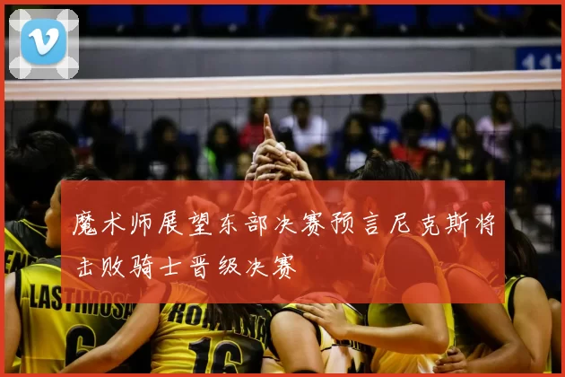 魔术师展望东部决赛预言尼克斯将击败骑士晋级决赛