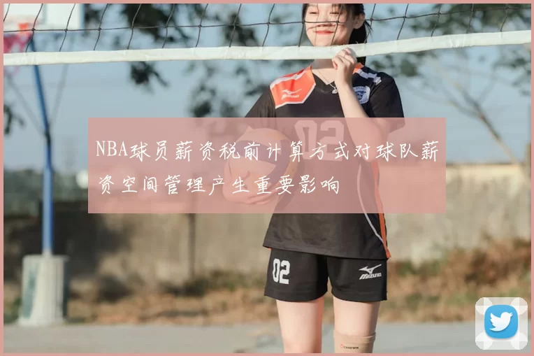 NBA球员薪资税前计算方式对球队薪资空间管理产生重要影响
