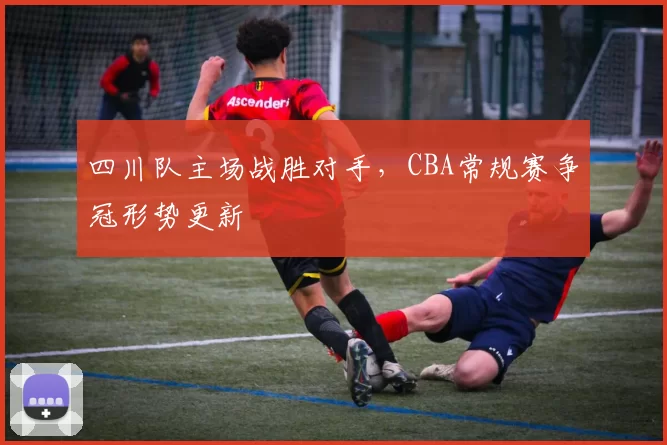 四川队主场战胜对手,CBA常规赛争冠形势更新