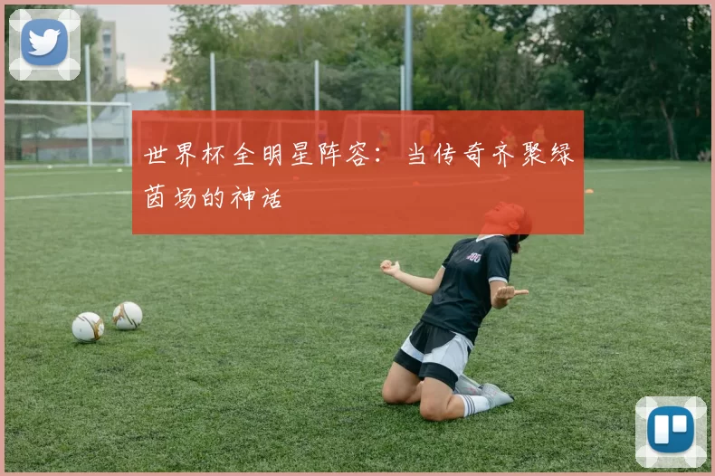 世界杯全明星阵容：当传奇齐聚绿茵场的神话