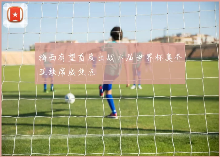 梅西有望首度出战六届世界杯奥乔亚缺席成焦点
