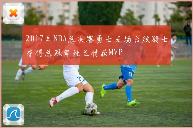 2017年NBA总决赛勇士五场击败骑士夺得总冠军杜兰特获MVP
