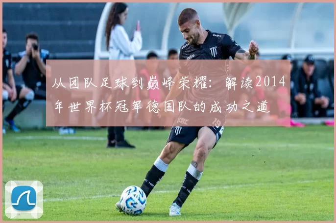 从团队足球到巅峰荣耀：解读2014年世界杯冠军德国队的成功之道