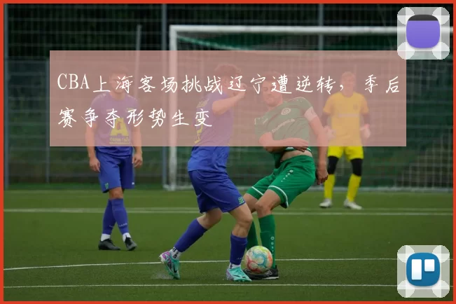 CBA上海客场挑战辽宁遭逆转,季后赛争夺形势生变