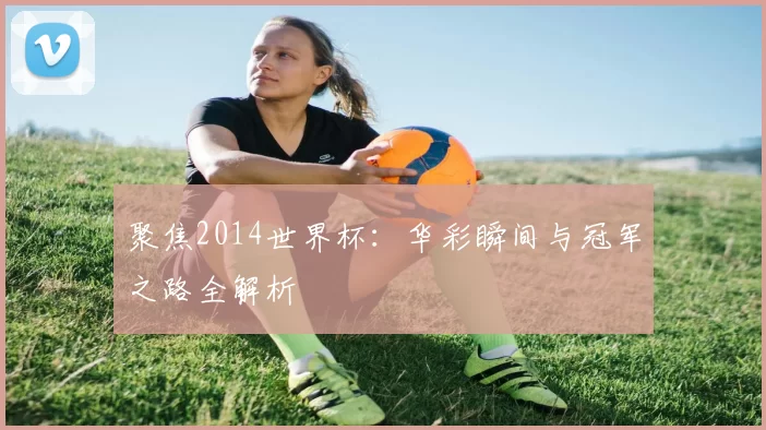 聚焦2014世界杯：华彩瞬间与冠军之路全解析