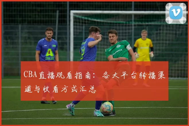 CBA直播观看指南：各大平台转播渠道与收看方式汇总