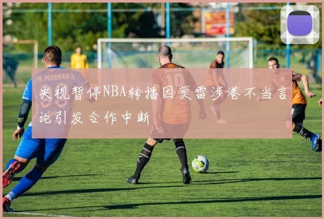 央视暂停NBA转播因莫雷涉港不当言论引发合作中断