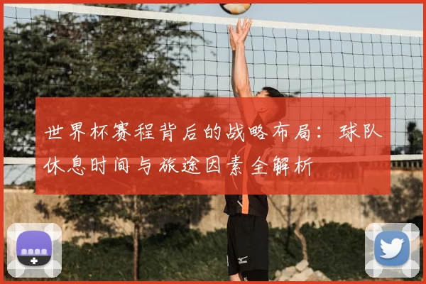 世界杯赛程背后的战略布局:球队休息时间与旅途因素全解析