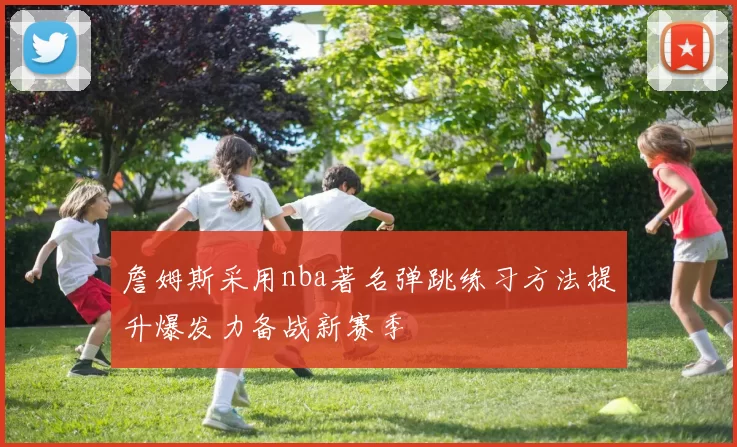 詹姆斯采用nba著名弹跳练习方法提升爆发力备战新赛季