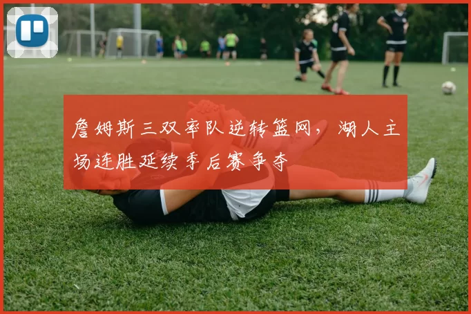 詹姆斯三双率队逆转篮网，湖人主场连胜延续季后赛争夺