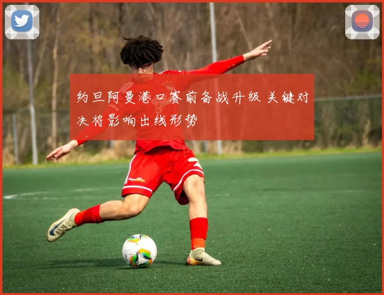 约旦阿曼港口赛前备战升级 关键对决将影响出线形势