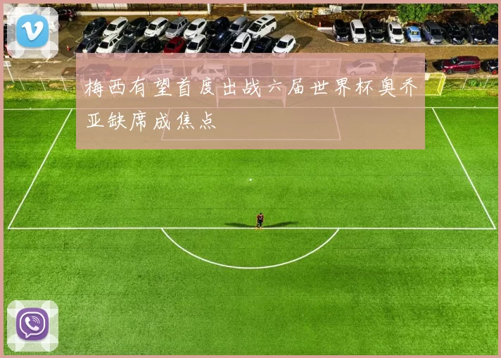 梅西有望首度出战六届世界杯奥乔亚缺席成焦点