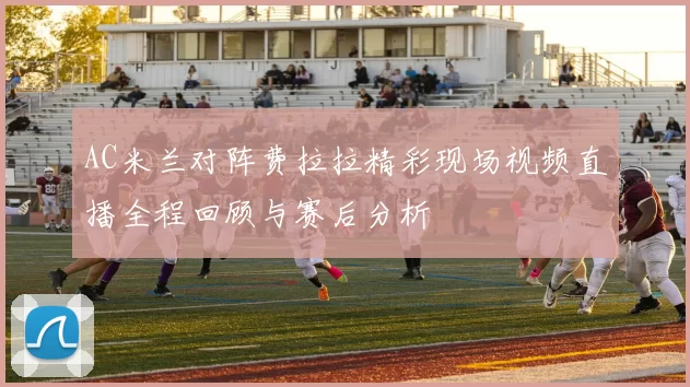 AC米兰对阵费拉拉精彩现场视频直播全程回顾与赛后分析