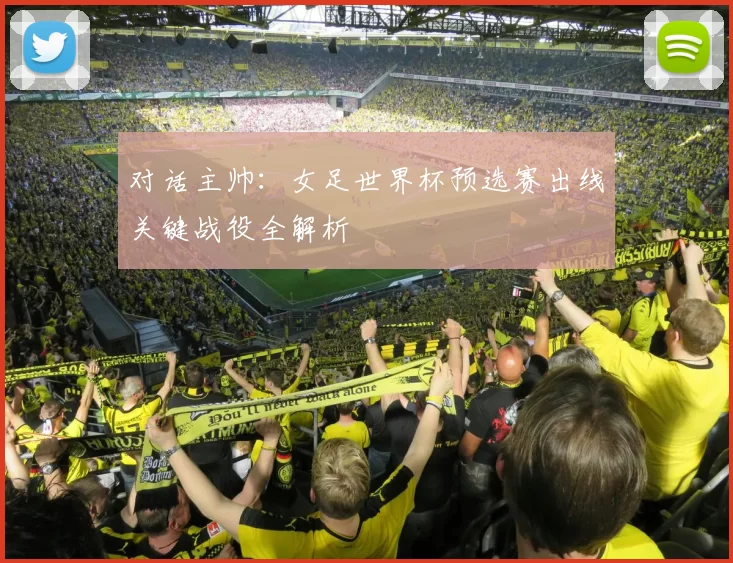 对话主帅:女足世界杯预选赛出线关键战役全解析