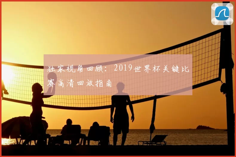 独家视角回顾:2019世界杯关键比赛高清回放指南