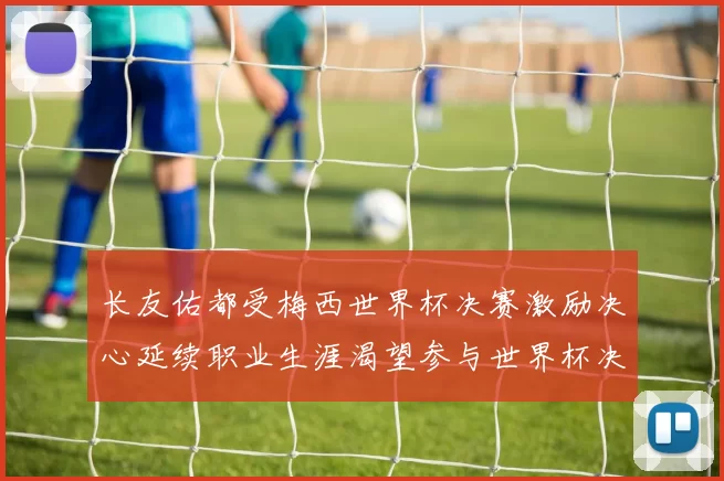 长友佑都受梅西世界杯决赛激励决心延续职业生涯渴望参与世界杯决赛